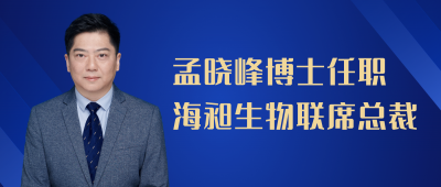 官宣！孟晓峰博士任职海昶生物联席总裁